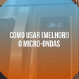 Como usar (melhor!) o micro-ondas