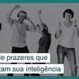 Escolha um desses prazeres e aumente sua inteligência