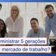 Como administrar as 5 gerações que temos no mercado de trabalho hoje?