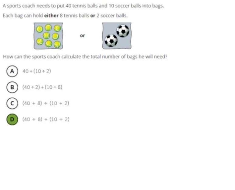 Quest&atilde;o do 4&ordm; ano de Matem&aacute;tica, de n&iacute;vel avan&ccedil;ado: Um treinador precisa colocar 40 bolas de t&ecirc;nis e 10 de futebol em sacolas. Se em cada sacola cabem 8 bolas de t&ecirc;nis e 2 de futebol, como o treinador por calcular o total de sacolas que vai precisar? A resposta &eacute; alternativa D